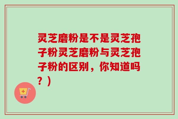 灵芝磨粉是不是灵芝孢子粉灵芝磨粉与灵芝孢子粉的区别,你知道吗?) 灵芝磨粉是不是灵芝孢子粉灵芝磨粉与灵芝孢子粉的区别,你知道吗?)