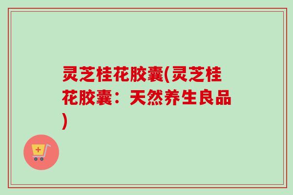 灵芝桂花胶囊(灵芝桂花胶囊:天然养生良品) 灵芝桂花胶囊(灵芝桂花胶囊:天然养生良品)