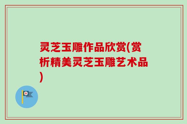 灵芝玉雕作品欣赏(赏析精美灵芝玉雕艺术品)