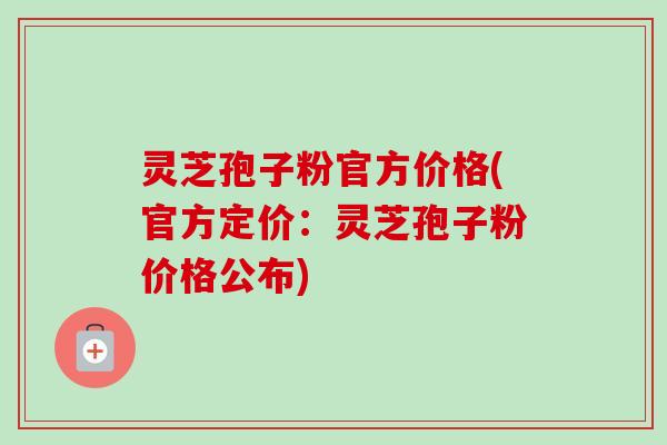 灵芝孢子粉官方价格(官方定价：灵芝孢子粉价格公布)