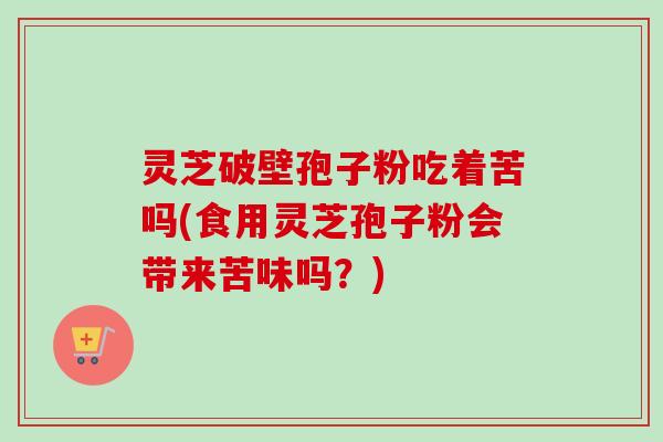 灵芝破壁孢子粉吃着苦吗(食用灵芝孢子粉会带来苦味吗？)