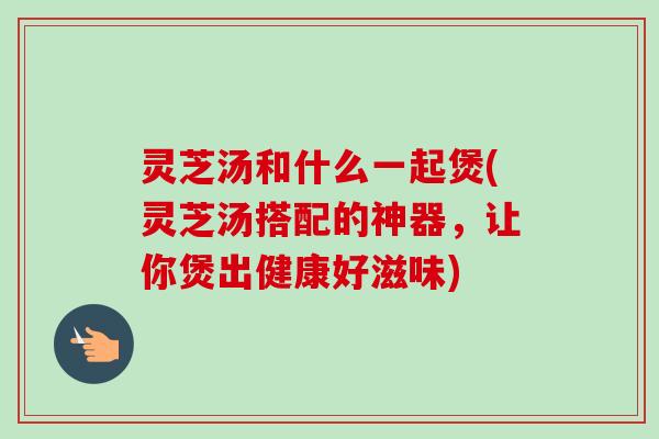 灵芝汤和什么一起煲(灵芝汤搭配的神器,让你煲出健康好滋味) 灵芝汤和什么一起煲(灵芝汤搭配的神器,让你煲出健康好滋味)