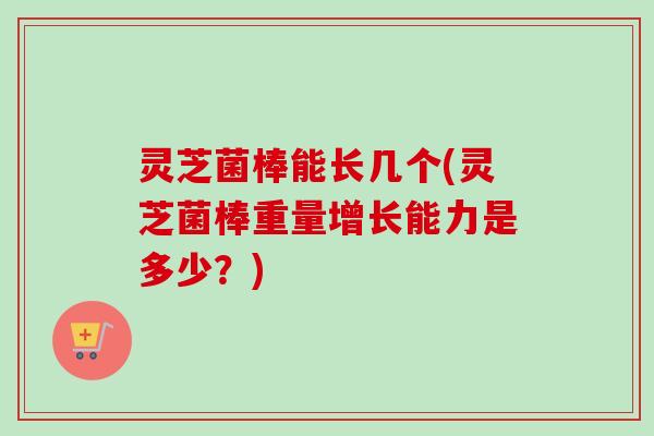 灵芝菌棒能长几个(灵芝菌棒重量增长能力是多少？)