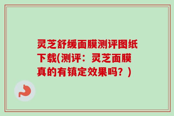 灵芝舒缓面膜测评图纸下载(测评：灵芝面膜真的有镇定效果吗？)