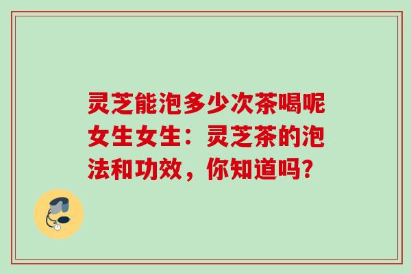 灵芝能泡多少次茶喝呢女生女生:灵芝茶的泡法和功效,你知道吗? 灵芝能泡多少次茶喝呢女生女生:灵芝茶的泡法和功效,你知道吗?