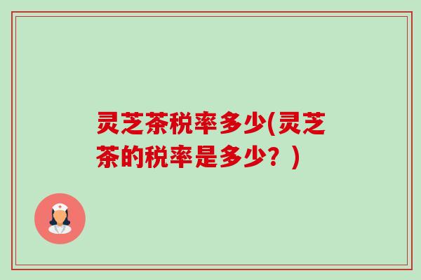 灵芝茶税率多少(灵芝茶的税率是多少？)
