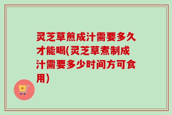 灵芝草煎成汁需要多久才能喝(灵芝草煮制成汁需要多少时间方可食用)