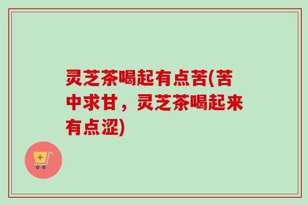灵芝茶喝起有点苦(苦中求甘，灵芝茶喝起来有点涩)