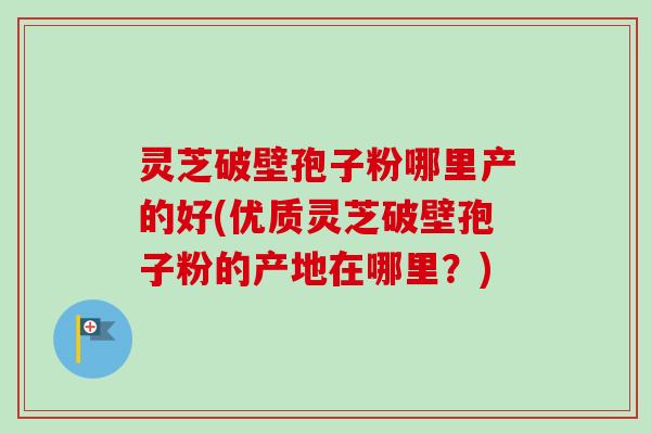 灵芝破壁孢子粉哪里产的好(优质灵芝破壁孢子粉的产地在哪里?) 灵芝破壁孢子粉哪里产的好(优质灵芝破壁孢子粉的产地在哪里?)