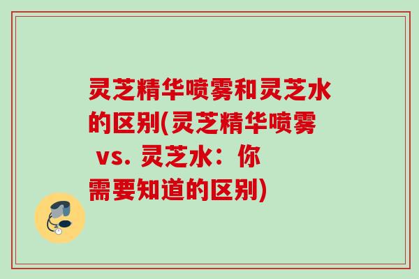 灵芝精华喷雾和灵芝水的区别(灵芝精华喷雾 vs. 灵芝水:你需要知道的区别) 灵芝精华喷雾和灵芝水的区别(灵芝精华喷雾 vs. 灵芝水:你需要知道的区别)