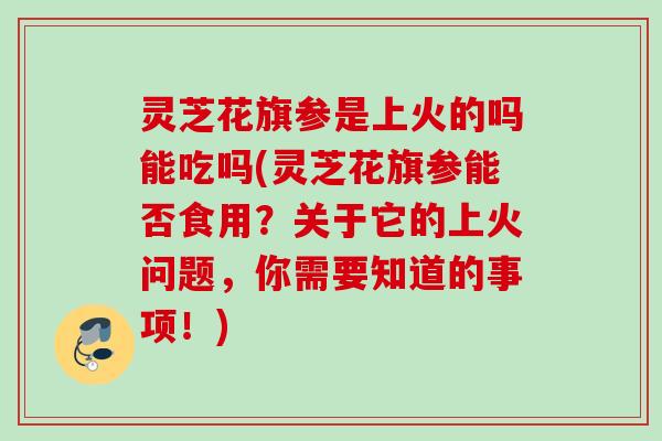 灵芝花旗参是上火的吗能吃吗(灵芝花旗参能否食用？关于它的上火问题，你需要知道的事项！)