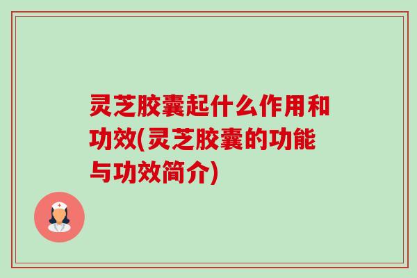 灵芝胶囊起什么作用和功效(灵芝胶囊的功能与功效简介) 灵芝胶囊起什么作用和功效(灵芝胶囊的功能与功效简介)