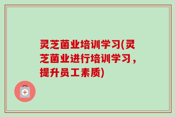 灵芝菌业培训学习(灵芝菌业进行培训学习,提升员工素质) 灵芝菌业培训学习(灵芝菌业进行培训学习,提升员工素质)