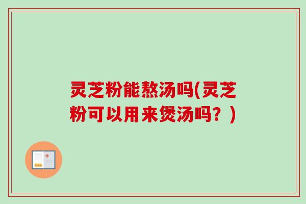 灵芝粉能熬汤吗(灵芝粉可以用来煲汤吗?) 灵芝粉能熬汤吗(灵芝粉可以用来煲汤吗?)