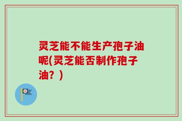 灵芝能不能生产孢子油呢(灵芝能否制作孢子油?) 灵芝能不能生产孢子油呢(灵芝能否制作孢子油?)