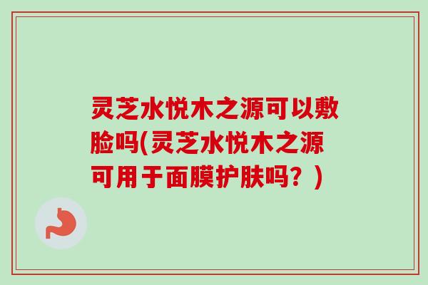 灵芝水悦木之源可以敷脸吗(灵芝水悦木之源可用于面膜护肤吗?) 灵芝水悦木之源可以敷脸吗(灵芝水悦木之源可用于面膜护肤吗?)