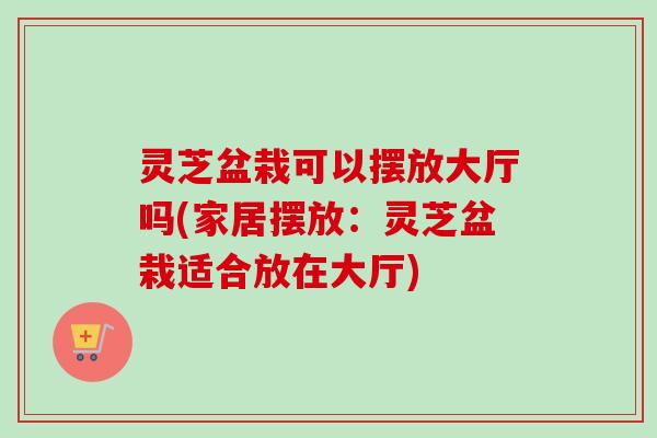 灵芝盆栽可以摆放大厅吗(家居摆放:灵芝盆栽适合放在大厅) 灵芝盆栽可以摆放大厅吗(家居摆放:灵芝盆栽适合放在大厅)