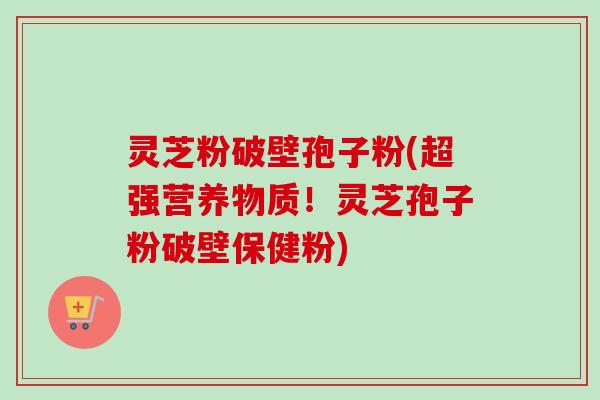 灵芝粉破壁孢子粉(超强营养物质！灵芝孢子粉破壁保健粉)