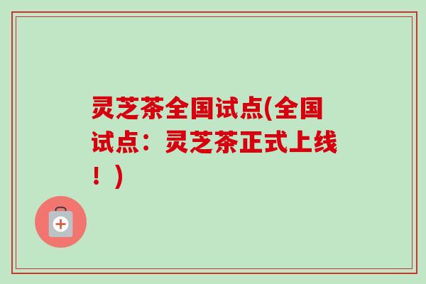 灵芝茶全国试点(全国试点:灵芝茶正式上线!) 灵芝茶全国试点(全国试点:灵芝茶正式上线!)