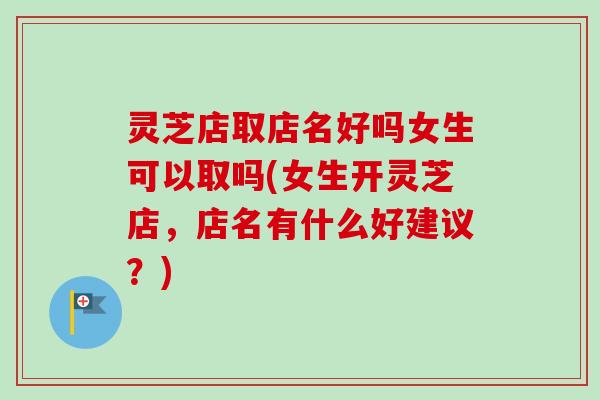 灵芝店取店名好吗女生可以取吗(女生开灵芝店,店名有什么好建议?) 灵芝店取店名好吗女生可以取吗(女生开灵芝店,店名有什么好建议?)