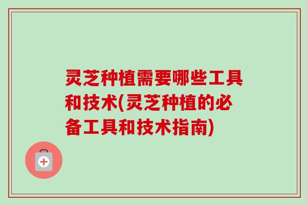 灵芝种植需要哪些工具和技术(灵芝种植的必备工具和技术指南) 灵芝种植需要哪些工具和技术(灵芝种植的必备工具和技术指南)