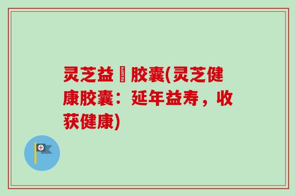 灵芝益壽胶囊(灵芝健康胶囊:延年益寿,收获健康) 灵芝益壽胶囊(灵芝健康胶囊:延年益寿,收获健康)