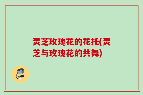 灵芝玫瑰花的花托(灵芝与玫瑰花的共舞) 灵芝玫瑰花的花托(灵芝与玫瑰花的共舞)