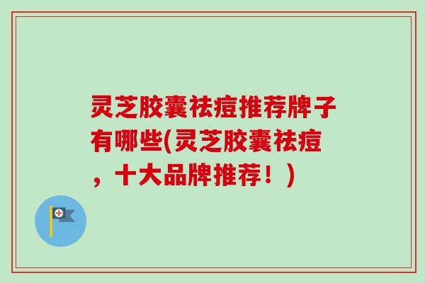 灵芝胶囊祛痘推荐牌子有哪些(灵芝胶囊祛痘,十大品牌推荐!) 灵芝胶囊祛痘推荐牌子有哪些(灵芝胶囊祛痘,十大品牌推荐!)