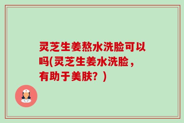 灵芝生姜熬水洗脸可以吗(灵芝生姜水洗脸,有助于美肤?) 灵芝生姜熬水洗脸可以吗(灵芝生姜水洗脸,有助于美肤?)