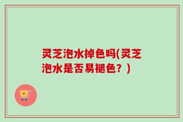 灵芝泡水掉色吗(灵芝泡水是否易褪色?) 灵芝泡水掉色吗(灵芝泡水是否易褪色?)