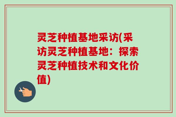 灵芝种植基地采访(采访灵芝种植基地:探索灵芝种植技术和文化价值) 灵芝种植基地采访(采访灵芝种植基地:探索灵芝种植技术和文化价值)