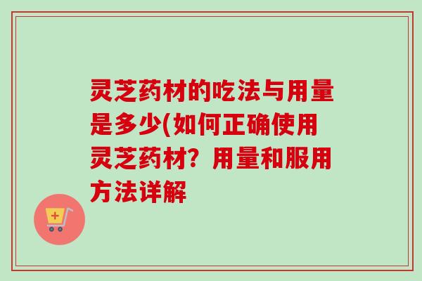 灵芝药材的吃法与用量是多少(如何正确使用灵芝药材？用量和服用方法详解