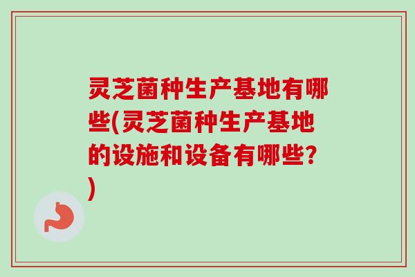 灵芝菌种生产基地有哪些(灵芝菌种生产基地的设施和设备有哪些?) 灵芝菌种生产基地有哪些(灵芝菌种生产基地的设施和设备有哪些?)