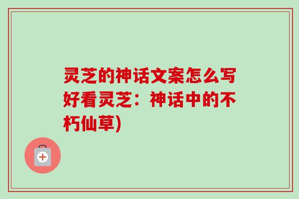 灵芝的神话文案怎么写好看灵芝：神话中的不朽仙草)
