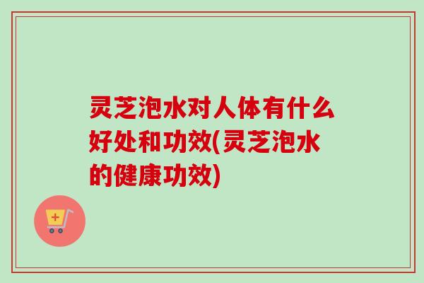 灵芝泡水对人体有什么好处和功效(灵芝泡水的健康功效)