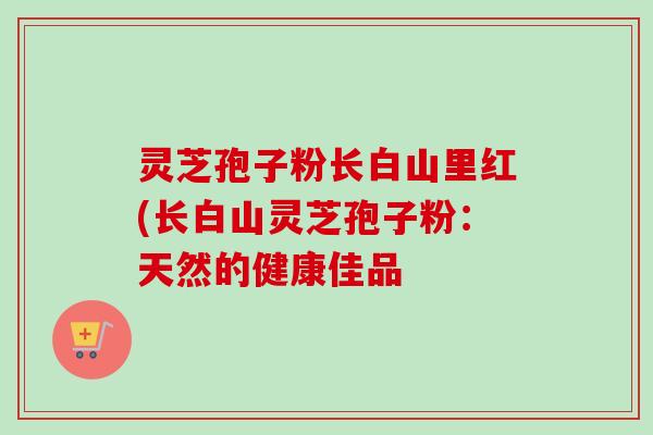 灵芝孢子粉长白山里红(长白山灵芝孢子粉：天然的健康佳品