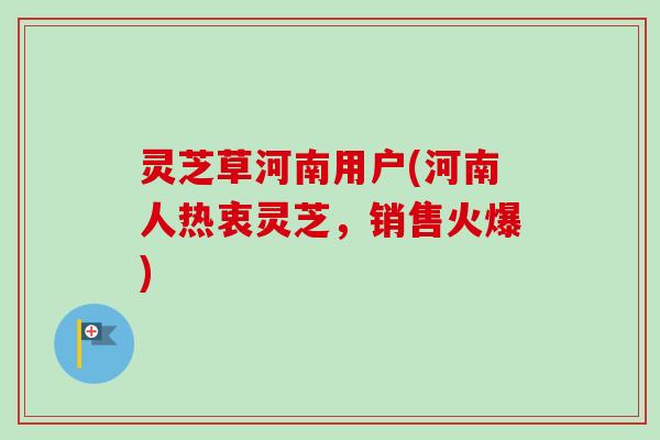 灵芝草河南用户(河南人热衷灵芝,销售火爆) 灵芝草河南用户(河南人热衷灵芝,销售火爆)