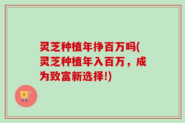 灵芝种植年挣百万吗(灵芝种植年入百万,成为致富新选择!) 灵芝种植年挣百万吗(灵芝种植年入百万,成为致富新选择!)