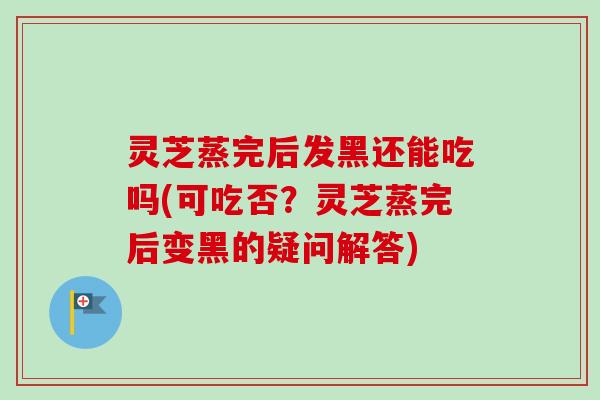 灵芝蒸完后发黑还能吃吗(可吃否?灵芝蒸完后变黑的疑问解答) 灵芝蒸完后发黑还能吃吗(可吃否?灵芝蒸完后变黑的疑问解答)