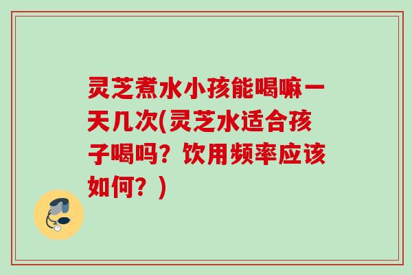 灵芝煮水小孩能喝嘛一天几次(灵芝水适合孩子喝吗?饮用频率应该如何?) 灵芝煮水小孩能喝嘛一天几次(灵芝水适合孩子喝吗?饮用频率应该如何?)