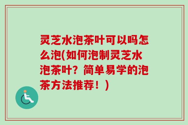 灵芝水泡茶叶可以吗怎么泡(如何泡制灵芝水泡茶叶？简单易学的泡茶方法推荐！)