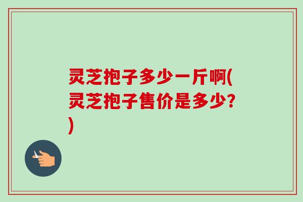 灵芝抱子多少一斤啊(灵芝抱子售价是多少?) 灵芝抱子多少一斤啊(灵芝抱子售价是多少?)