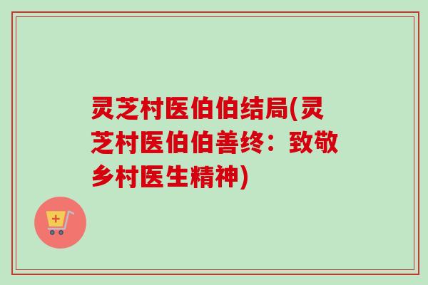 灵芝村医伯伯结局(灵芝村医伯伯善终:致敬乡村医生精神) 灵芝村医伯伯结局(灵芝村医伯伯善终:致敬乡村医生精神)