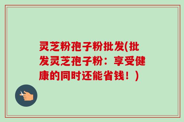 灵芝粉孢子粉批发(批发灵芝孢子粉：享受健康的同时还能省钱！)