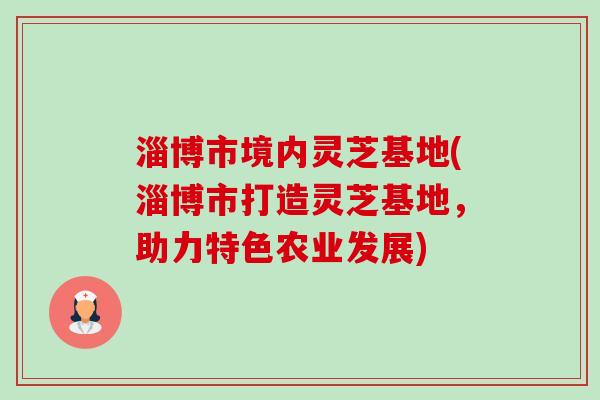 淄博市境内灵芝基地(淄博市打造灵芝基地，助力特色农业发展)