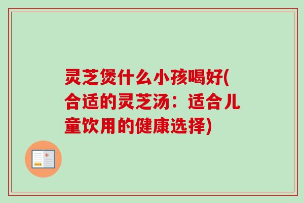 灵芝煲什么小孩喝好(合适的灵芝汤:适合儿童饮用的健康选择) 灵芝煲什么小孩喝好(合适的灵芝汤:适合儿童饮用的健康选择)