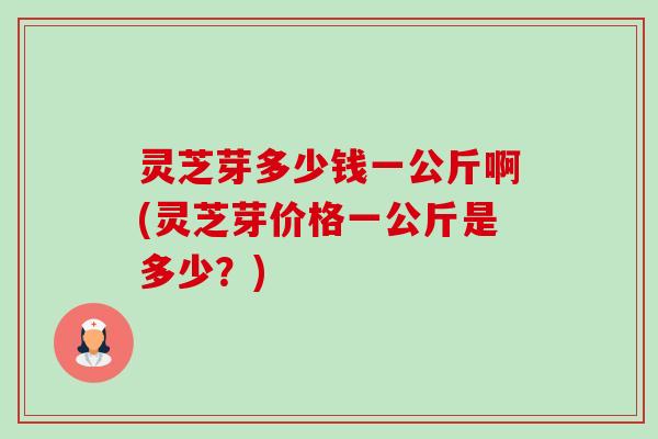 灵芝芽多少钱一公斤啊(灵芝芽价格一公斤是多少?) 灵芝芽多少钱一公斤啊(灵芝芽价格一公斤是多少?)