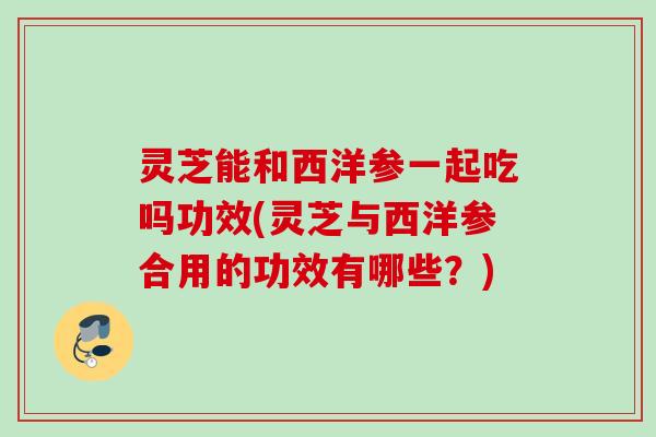 灵芝能和西洋参一起吃吗功效(灵芝与西洋参合用的功效有哪些?) 灵芝能和西洋参一起吃吗功效(灵芝与西洋参合用的功效有哪些?)
