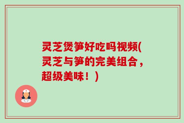 灵芝煲笋好吃吗视频(灵芝与笋的完美组合，超级美味！)