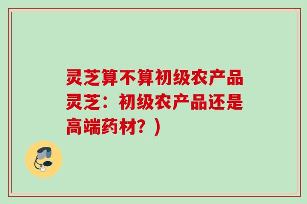 灵芝算不算初级农产品灵芝:初级农产品还是高端药材?) 灵芝算不算初级农产品灵芝:初级农产品还是高端药材?)
